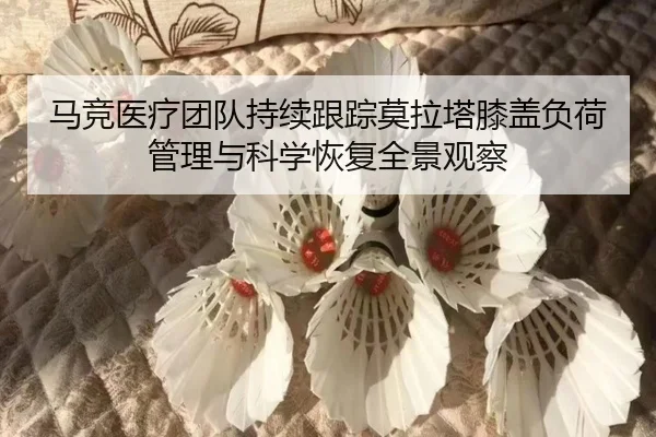 马竞医疗团队持续跟踪莫拉塔膝盖负荷管理与科学恢复全景观察