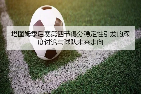 塔图姆季后赛第四节得分稳定性引发的深度讨论与球队未来走向