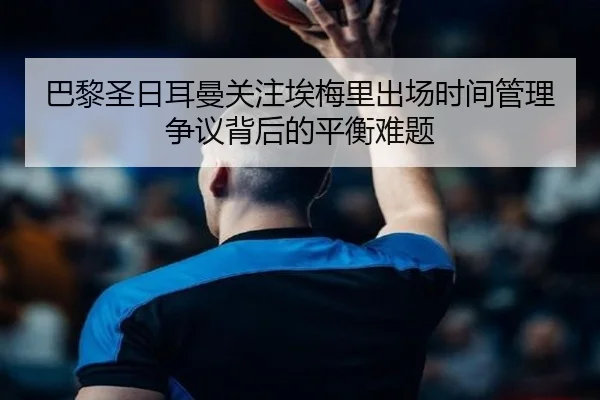 巴黎圣日耳曼关注埃梅里出场时间管理争议背后的平衡难题