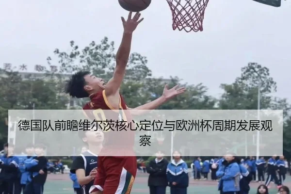 德国队前瞻维尔茨核心定位与欧洲杯周期发展观察