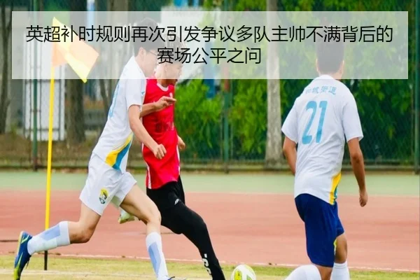 英超补时规则再次引发争议多队主帅不满背后的赛场公平之问