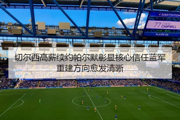切尔西高薪续约帕尔默彰显核心信任蓝军重建方向愈发清晰