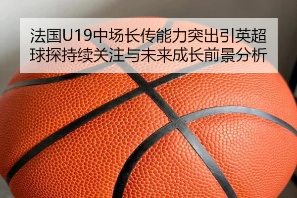 法国U19中场长传能力突出引英超球探持续关注与未来成长前景分析