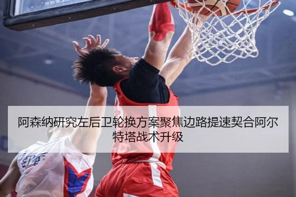 阿森纳研究左后卫轮换方案聚焦边路提速契合阿尔特塔战术升级